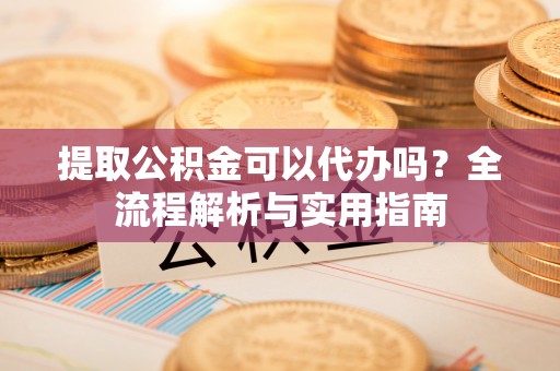 雨花台提取公积金可以代办吗？全流程解析与实用指南
