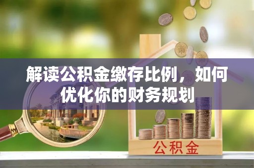 雨花台解读公积金缴存比例，如何优化你的财务规划