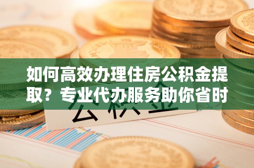 雨花台如何高效办理住房公积金提取？专业代办服务助你省时省力