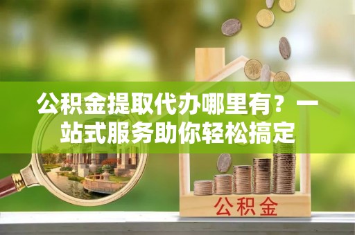 雨花台公积金提取代办哪里有？一站式服务助你轻松搞定