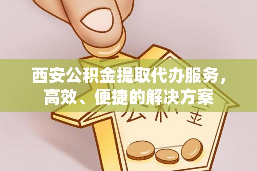 雨花台西安公积金提取代办服务，高效、便捷的解决方案
