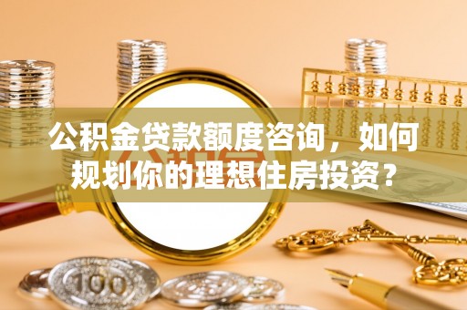 雨花台公积金贷款额度咨询，如何规划你的理想住房投资？