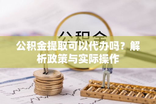 雨花台公积金提取可以代办吗？解析政策与实际操作