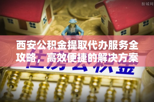 雨花台西安公积金提取代办服务全攻略，高效便捷的解决方案