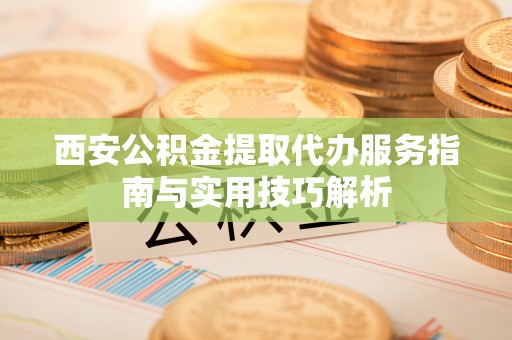 雨花台西安公积金提取代办服务指南与实用技巧解析