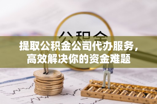 雨花台提取公积金公司代办服务，高效解决你的资金难题