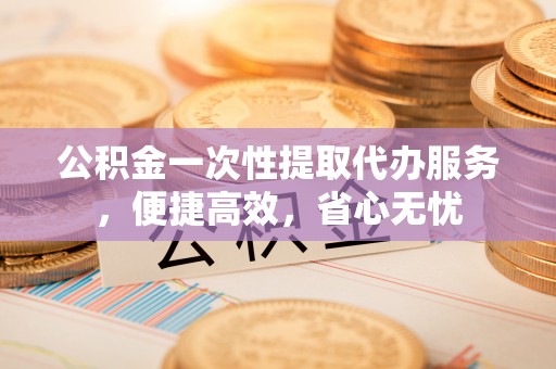 雨花台公积金一次性提取代办服务，便捷高效，省心无忧