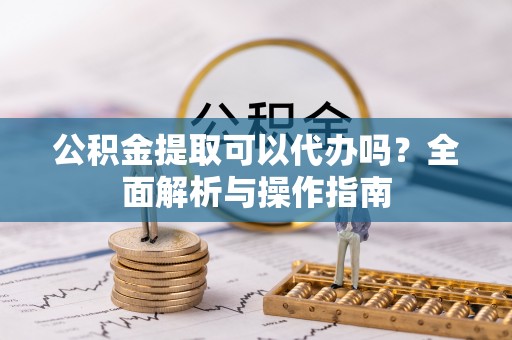 雨花台公积金提取可以代办吗？全面解析与操作指南