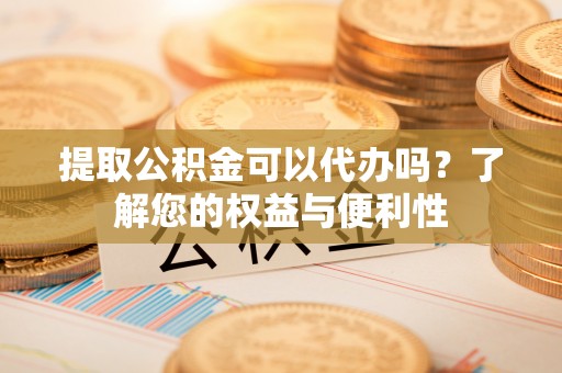 雨花台提取公积金可以代办吗？了解您的权益与便利性