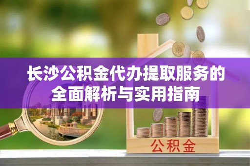 雨花台长沙公积金代办提取服务的全面解析与实用指南