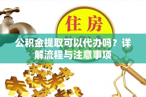 雨花台公积金提取可以代办吗？详解流程与注意事项